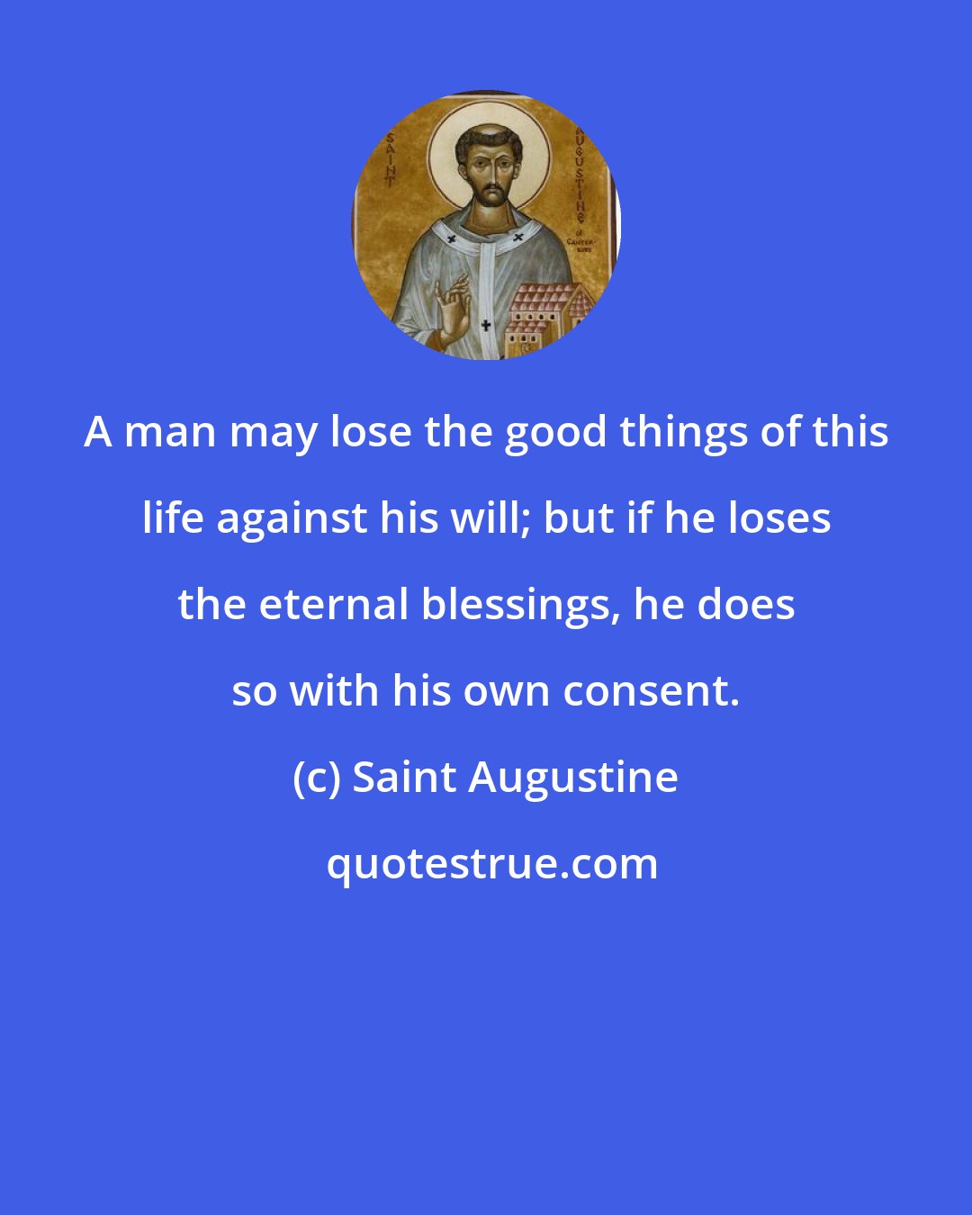 Saint Augustine: A man may lose the good things of this life against his will; but if he loses the eternal blessings, he does so with his own consent.