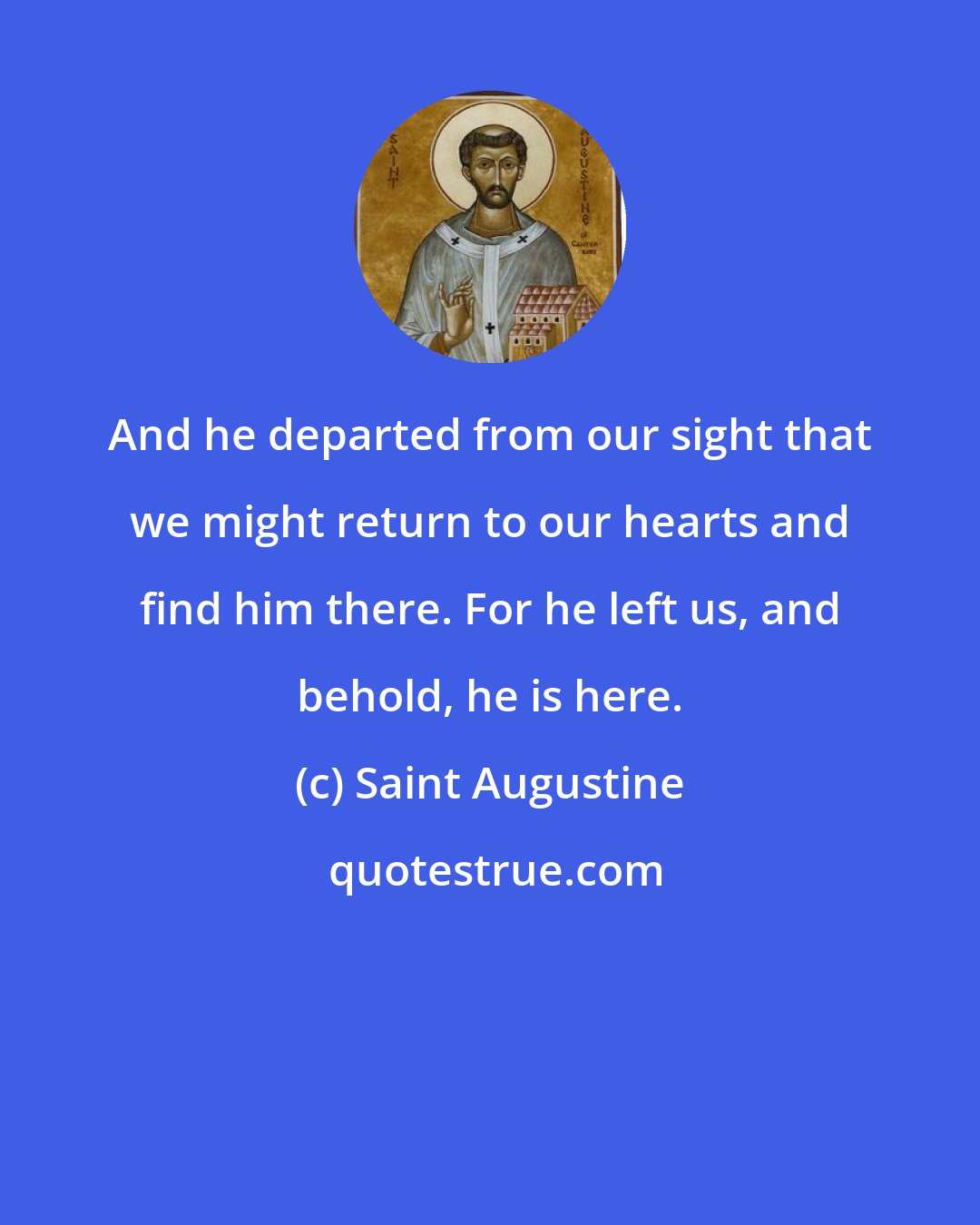 Saint Augustine: And he departed from our sight that we might return to our hearts and find him there. For he left us, and behold, he is here.