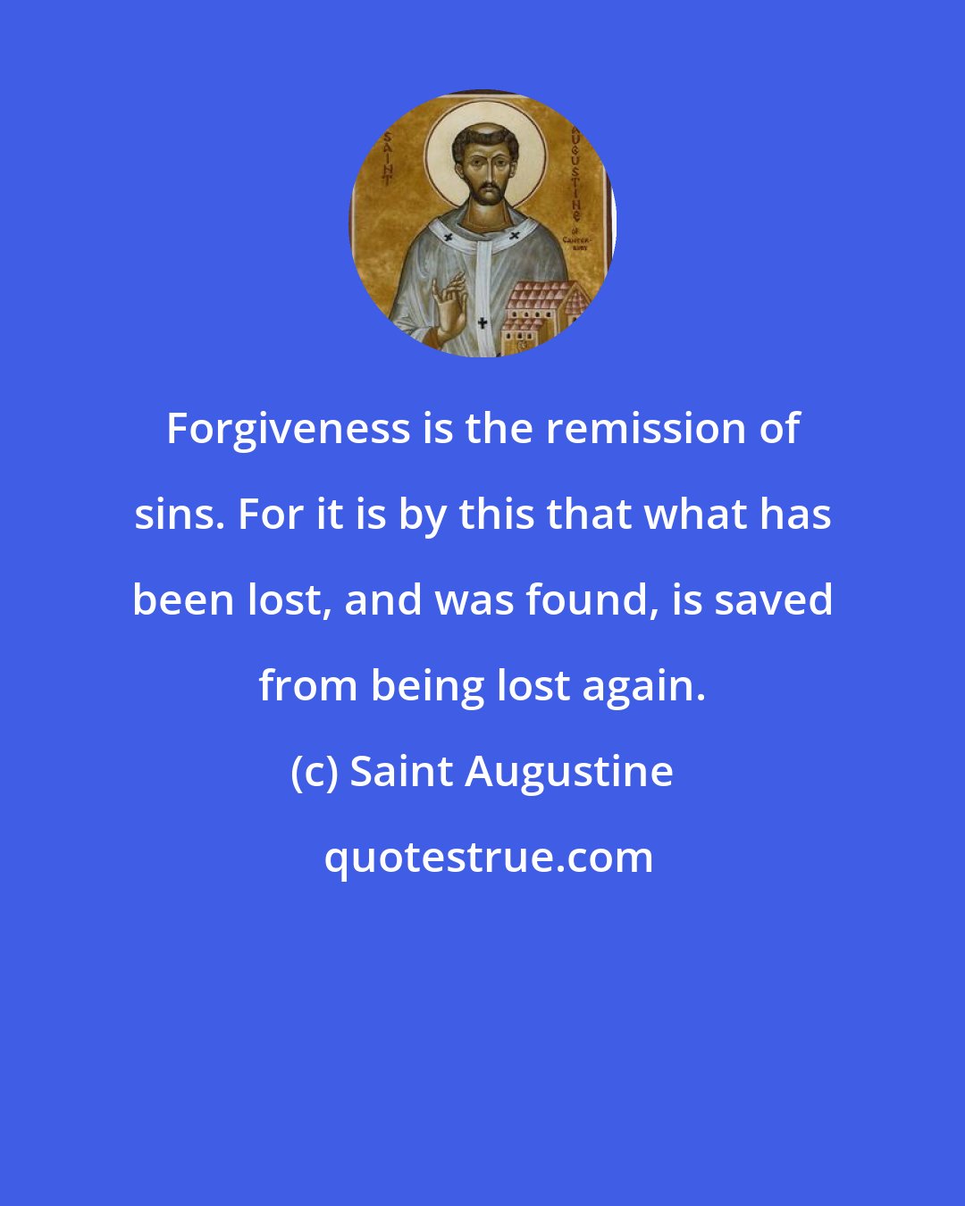 Saint Augustine: Forgiveness is the remission of sins. For it is by this that what has been lost, and was found, is saved from being lost again.