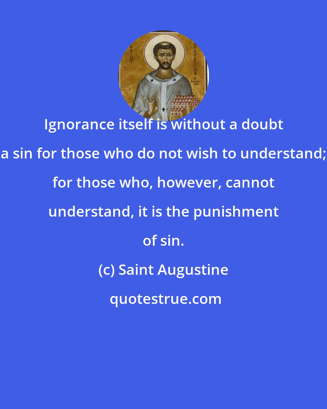 Saint Augustine: Ignorance itself is without a doubt a sin for those who do not wish to understand; for those who, however, cannot understand, it is the punishment of sin.