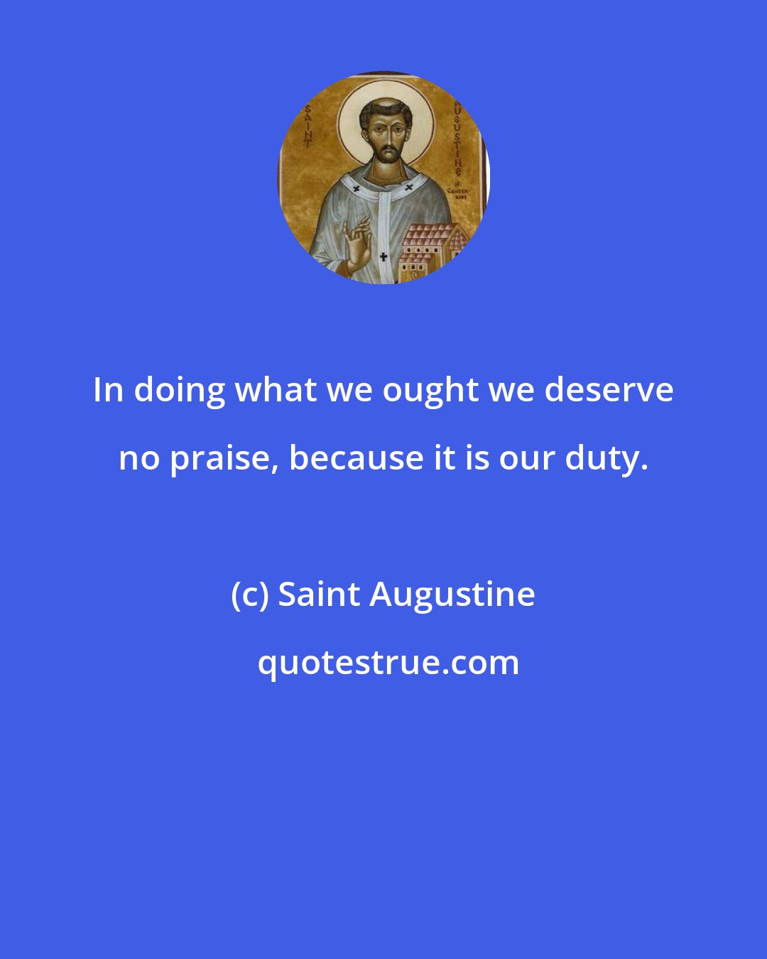 Saint Augustine: In doing what we ought we deserve no praise, because it is our duty.