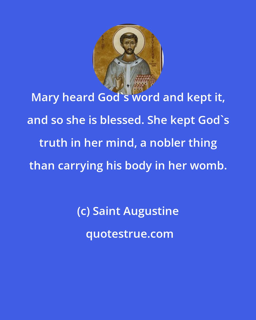 Saint Augustine: Mary heard God's word and kept it, and so she is blessed. She kept God's truth in her mind, a nobler thing than carrying his body in her womb.