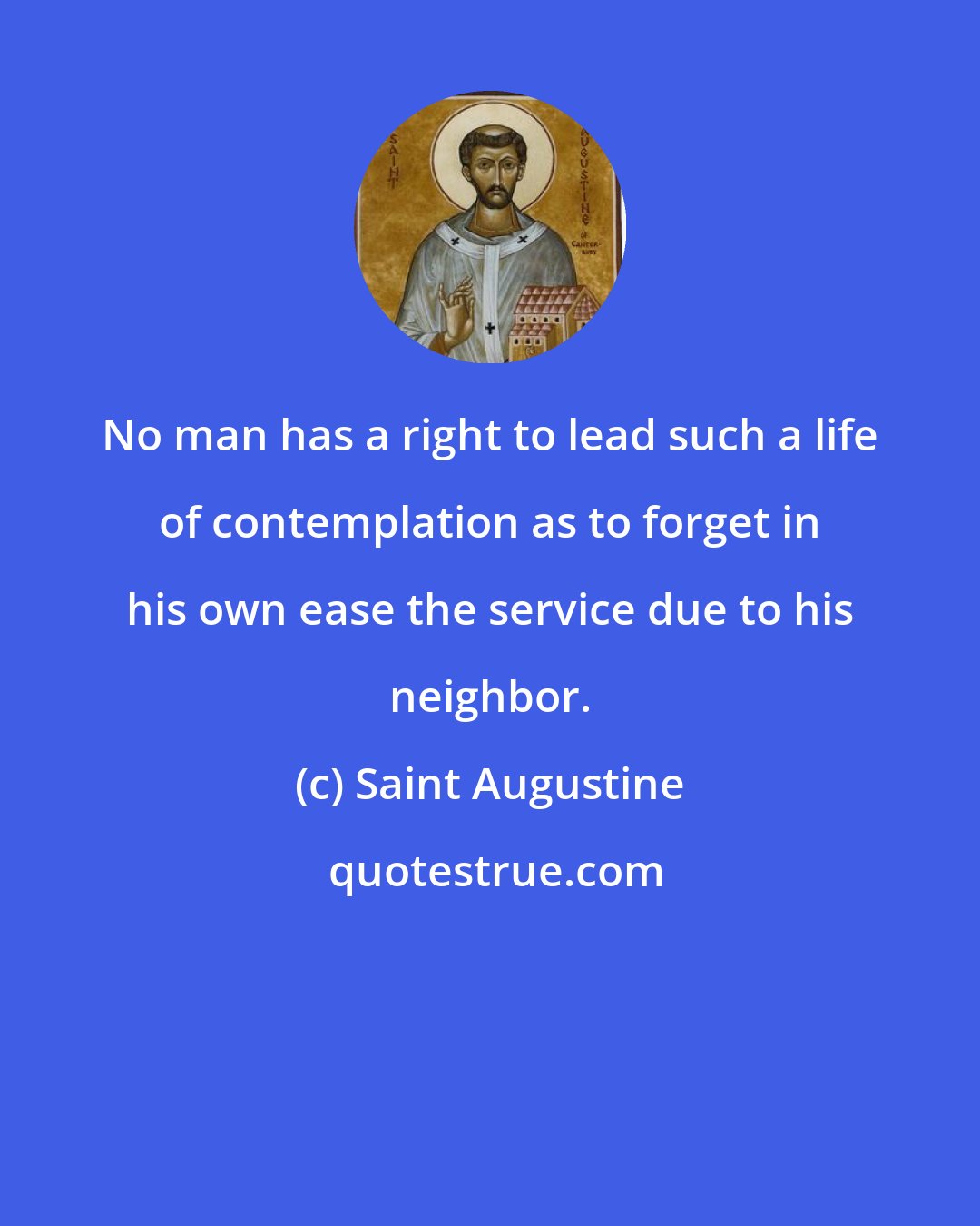 Saint Augustine: No man has a right to lead such a life of contemplation as to forget in his own ease the service due to his neighbor.