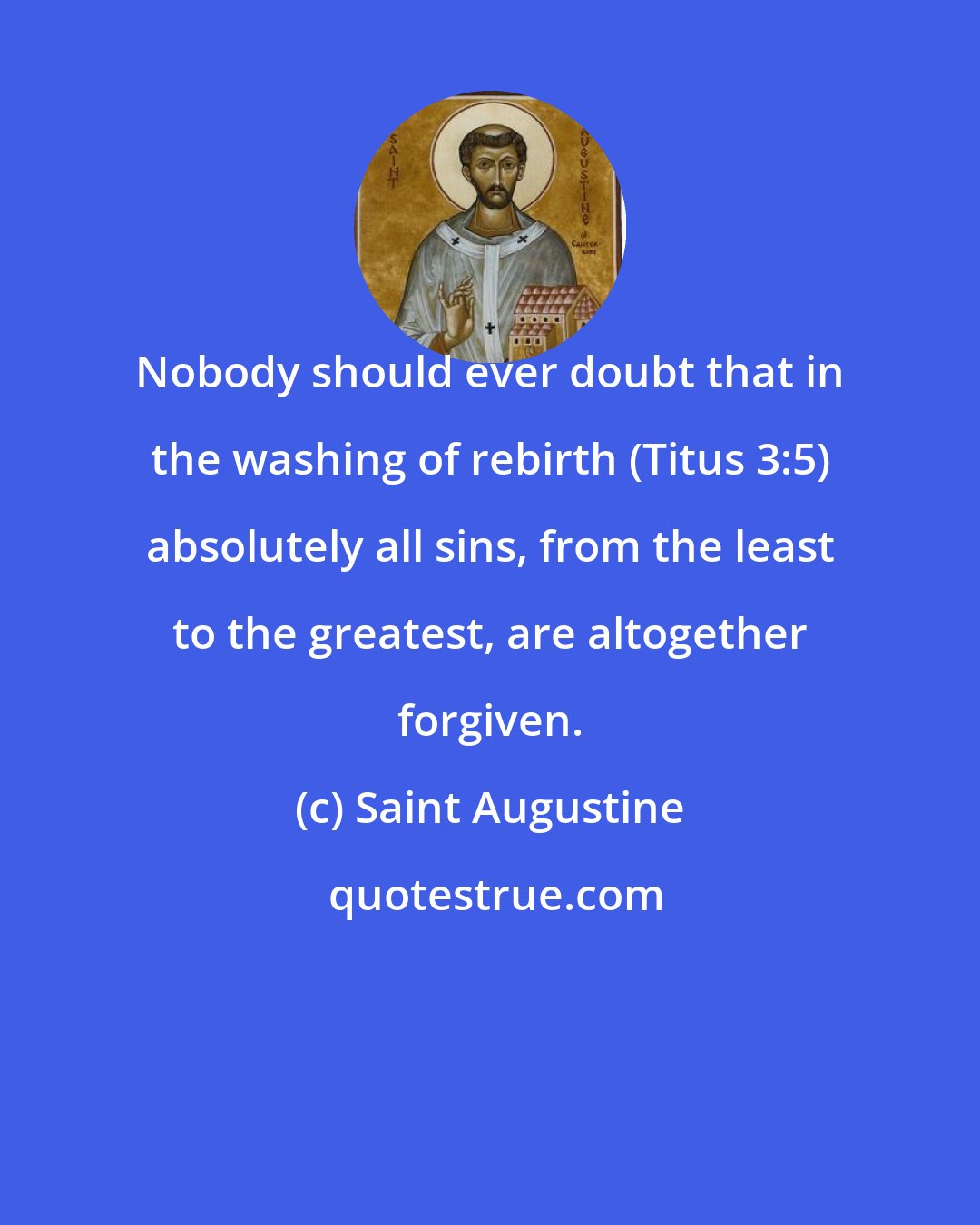 Saint Augustine: Nobody should ever doubt that in the washing of rebirth (Titus 3:5) absolutely all sins, from the least to the greatest, are altogether forgiven.