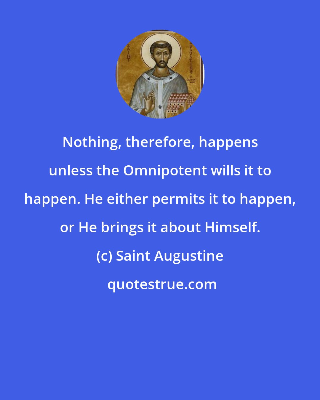 Saint Augustine: Nothing, therefore, happens unless the Omnipotent wills it to happen. He either permits it to happen, or He brings it about Himself.