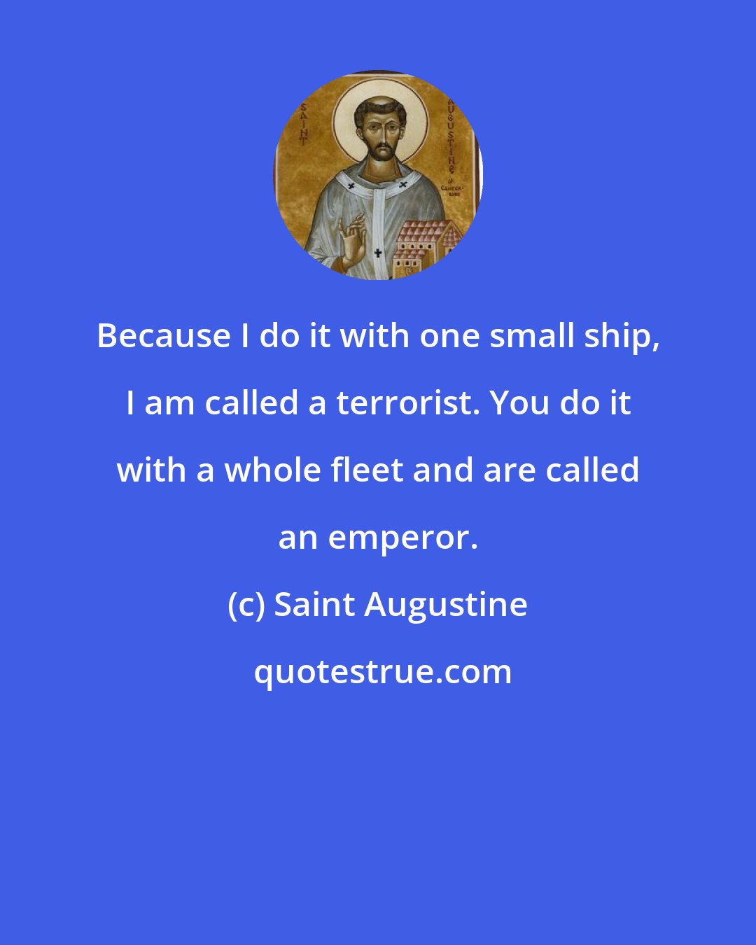 Saint Augustine: Because I do it with one small ship, I am called a terrorist. You do it with a whole fleet and are called an emperor.