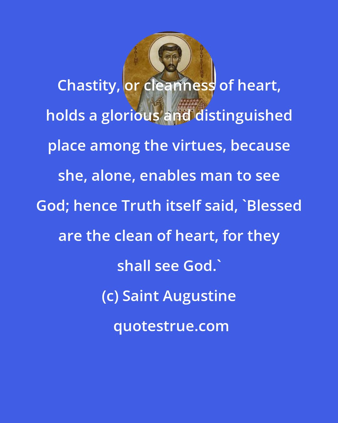 Saint Augustine: Chastity, or cleanness of heart, holds a glorious and distinguished place among the virtues, because she, alone, enables man to see God; hence Truth itself said, 'Blessed are the clean of heart, for they shall see God.'