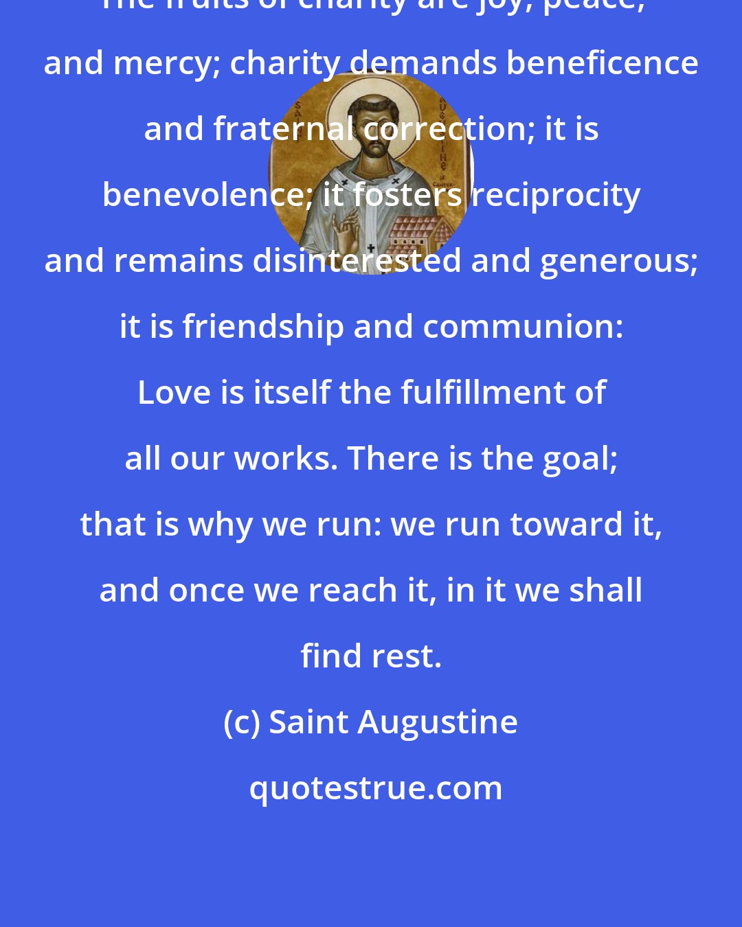 Saint Augustine: The fruits of charity are joy, peace, and mercy; charity demands beneficence and fraternal correction; it is benevolence; it fosters reciprocity and remains disinterested and generous; it is friendship and communion: Love is itself the fulfillment of all our works. There is the goal; that is why we run: we run toward it, and once we reach it, in it we shall find rest.