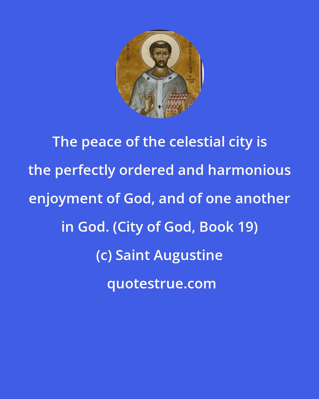 Saint Augustine: The peace of the celestial city is the perfectly ordered and harmonious enjoyment of God, and of one another in God. (City of God, Book 19)