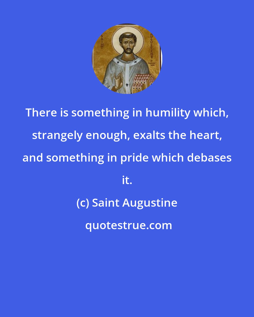 Saint Augustine: There is something in humility which, strangely enough, exalts the heart, and something in pride which debases it.