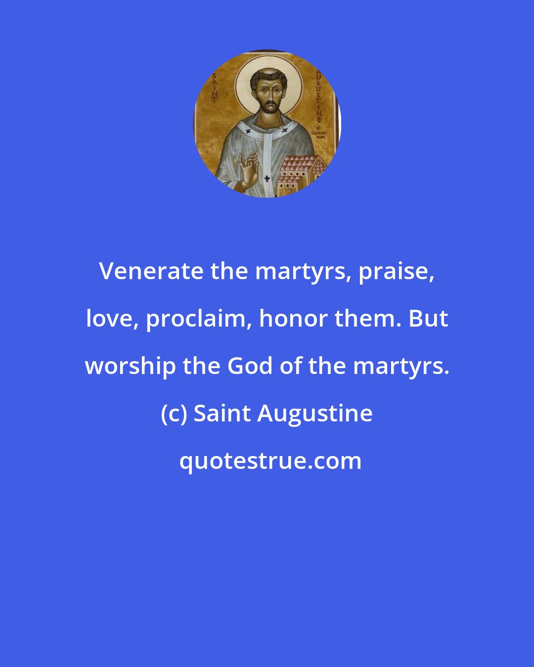 Saint Augustine: Venerate the martyrs, praise, love, proclaim, honor them. But worship the God of the martyrs.