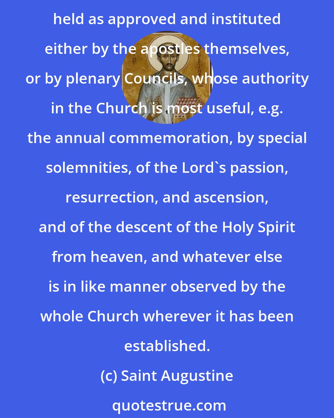 Saint Augustine: As to those other things which we hold on the authority, not of Scripture, but of tradition, and which are observed throughout the whole world, it may be understood that they are held as approved and instituted either by the apostles themselves, or by plenary Councils, whose authority in the Church is most useful, e.g. the annual commemoration, by special solemnities, of the Lord's passion, resurrection, and ascension, and of the descent of the Holy Spirit from heaven, and whatever else is in like manner observed by the whole Church wherever it has been established.