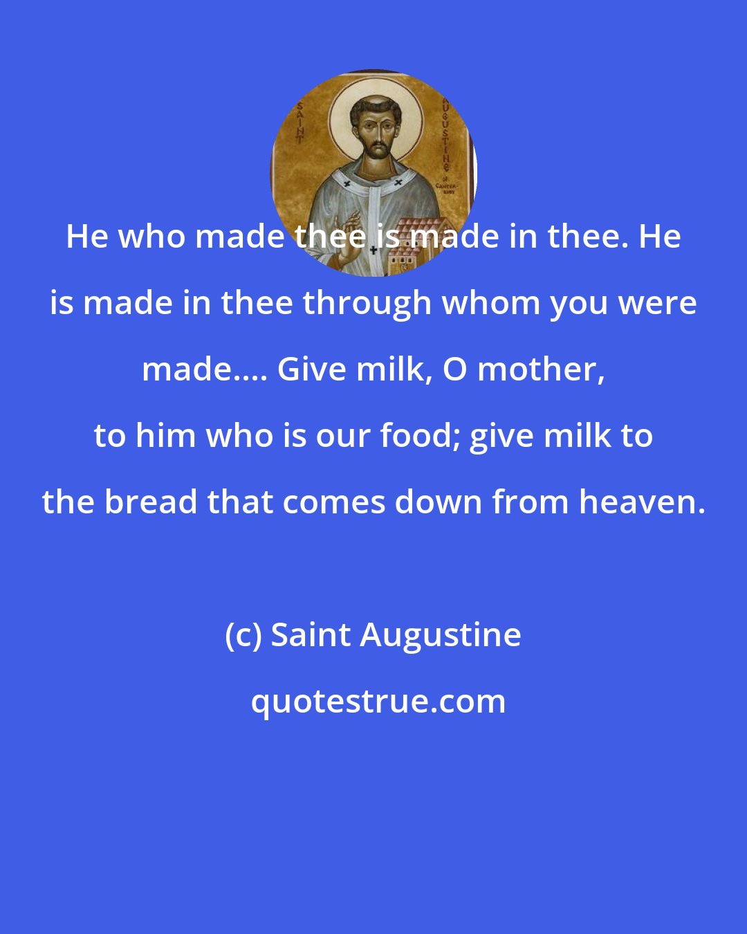 Saint Augustine: He who made thee is made in thee. He is made in thee through whom you were made.... Give milk, O mother, to him who is our food; give milk to the bread that comes down from heaven.