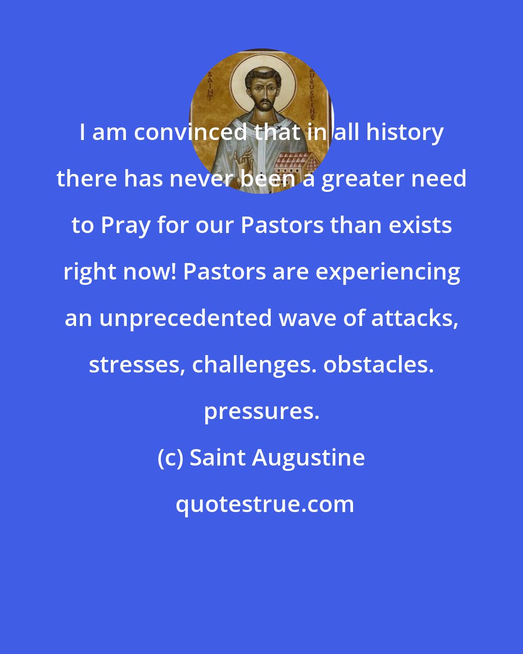 Saint Augustine: I am convinced that in all history there has never been a greater need to Pray for our Pastors than exists right now! Pastors are experiencing an unprecedented wave of attacks, stresses, challenges. obstacles. pressures.