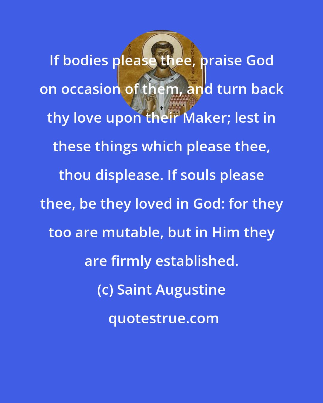 Saint Augustine: If bodies please thee, praise God on occasion of them, and turn back thy love upon their Maker; lest in these things which please thee, thou displease. If souls please thee, be they loved in God: for they too are mutable, but in Him they are firmly established.