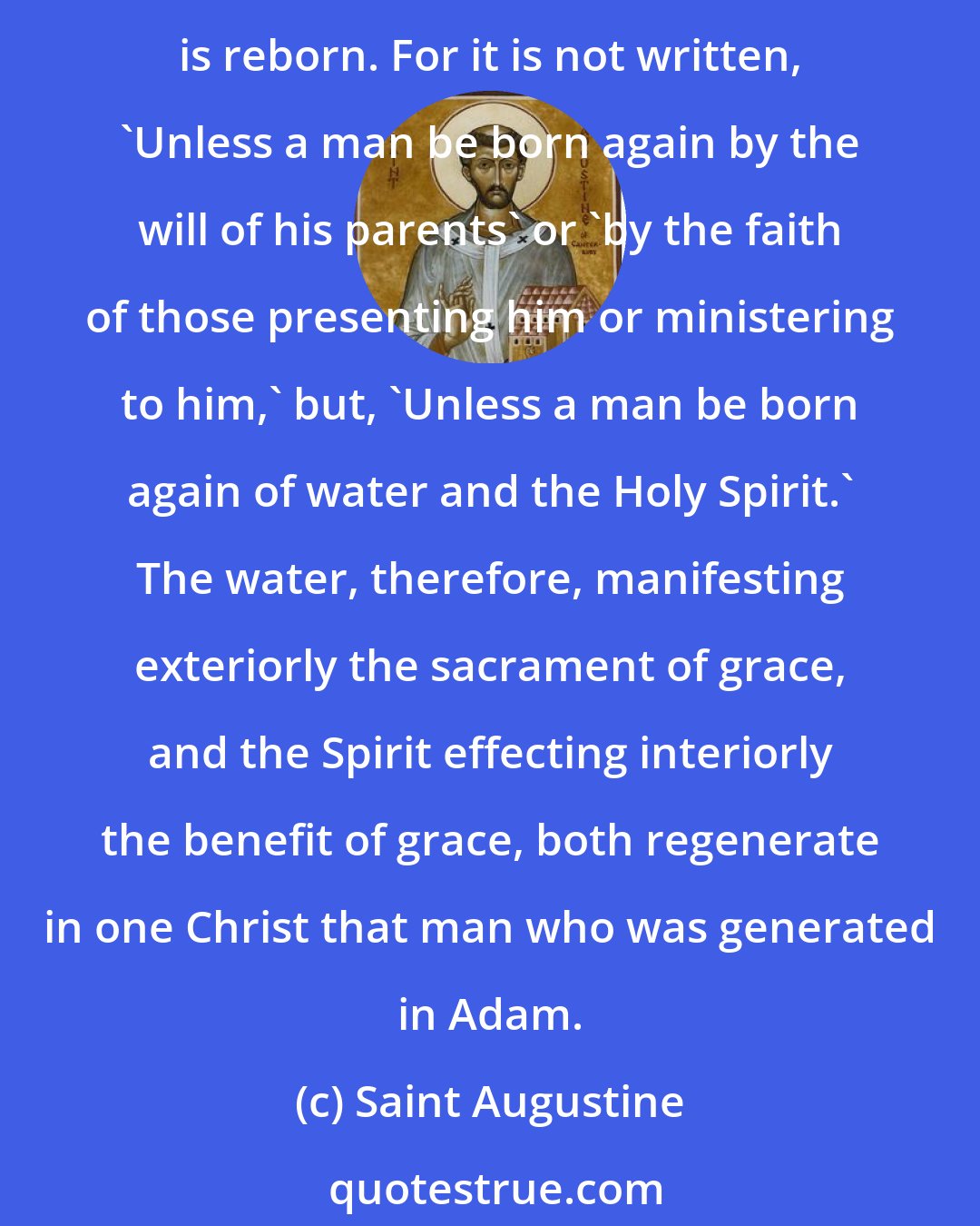 Saint Augustine: It is this one Spirit who makes it possible for an infant to be regenerated . . . when that infant is brought to baptism; and it is through this one Spirit that the infant so presented is reborn. For it is not written, 'Unless a man be born again by the will of his parents' or 'by the faith of those presenting him or ministering to him,' but, 'Unless a man be born again of water and the Holy Spirit.' The water, therefore, manifesting exteriorly the sacrament of grace, and the Spirit effecting interiorly the benefit of grace, both regenerate in one Christ that man who was generated in Adam.