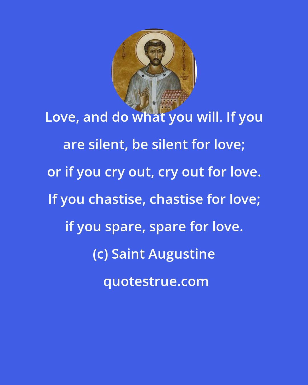 Saint Augustine: Love, and do what you will. If you are silent, be silent for love; or if you cry out, cry out for love. If you chastise, chastise for love; if you spare, spare for love.