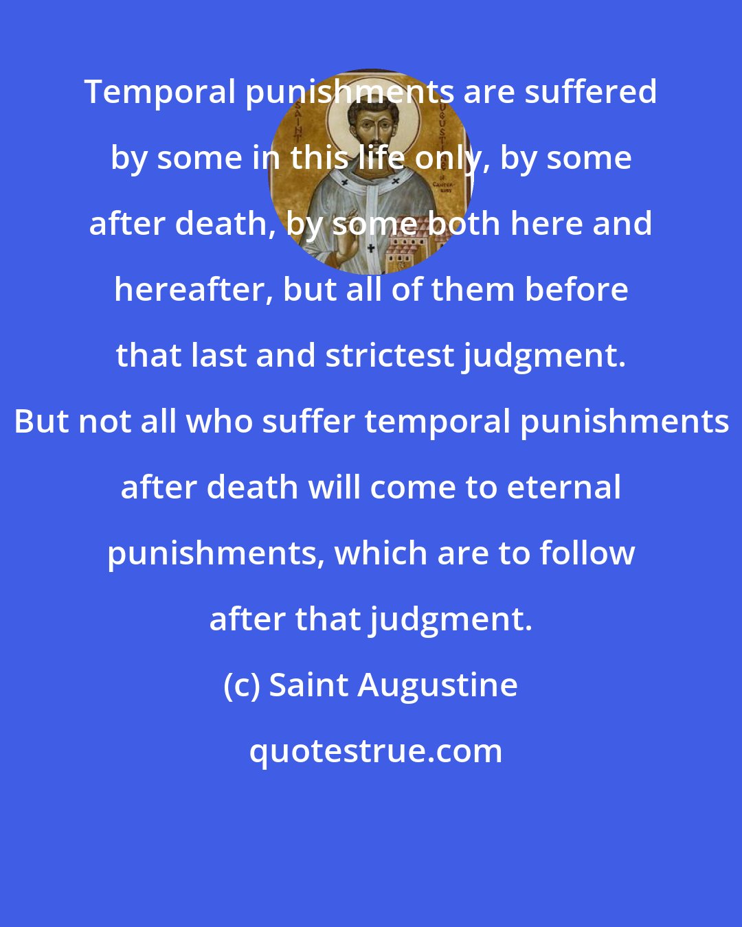 Saint Augustine: Temporal punishments are suffered by some in this life only, by some after death, by some both here and hereafter, but all of them before that last and strictest judgment. But not all who suffer temporal punishments after death will come to eternal punishments, which are to follow after that judgment.
