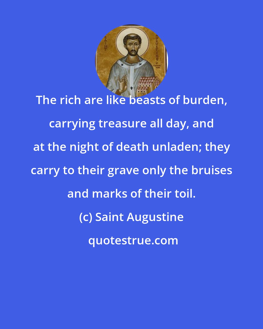 Saint Augustine: The rich are like beasts of burden, carrying treasure all day, and at the night of death unladen; they carry to their grave only the bruises and marks of their toil.