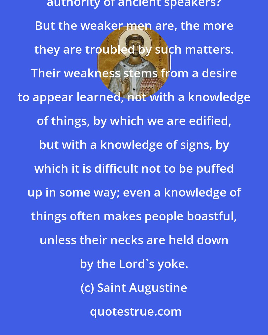 Saint Augustine: What then, is correctness of speech but the maintenance of the practice of others, as established by the authority of ancient speakers? But the weaker men are, the more they are troubled by such matters. Their weakness stems from a desire to appear learned, not with a knowledge of things, by which we are edified, but with a knowledge of signs, by which it is difficult not to be puffed up in some way; even a knowledge of things often makes people boastful, unless their necks are held down by the Lord's yoke.