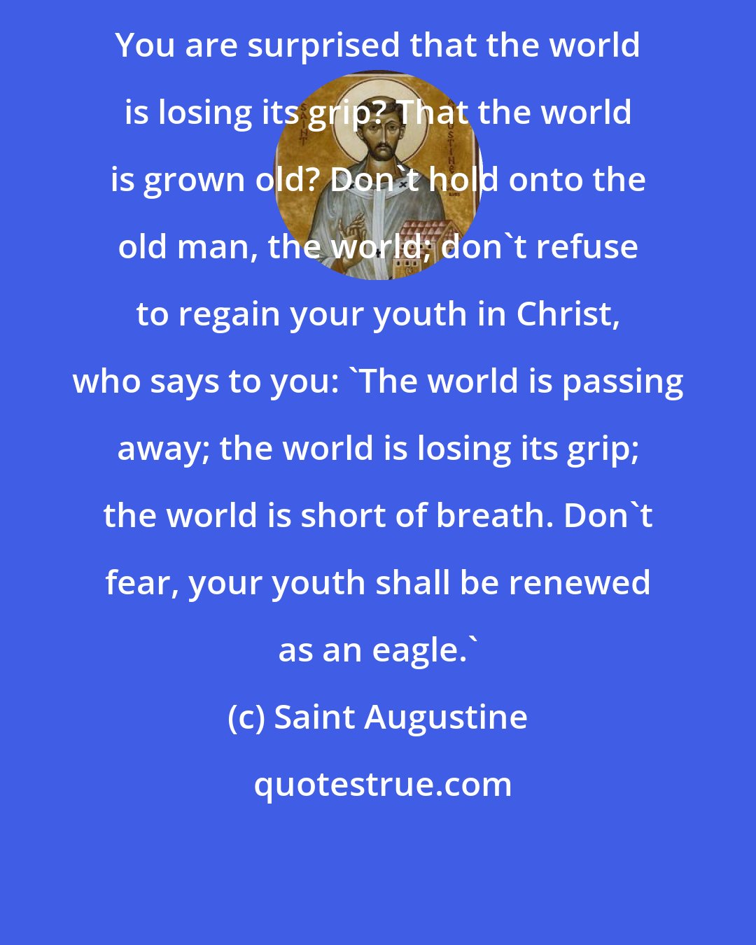 Saint Augustine: You are surprised that the world is losing its grip? That the world is grown old? Don't hold onto the old man, the world; don't refuse to regain your youth in Christ, who says to you: 'The world is passing away; the world is losing its grip; the world is short of breath. Don't fear, your youth shall be renewed as an eagle.'