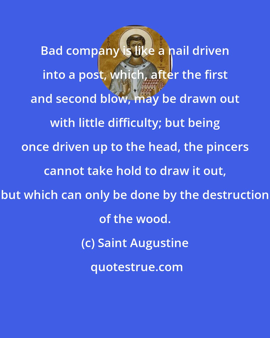 Saint Augustine: Bad company is like a nail driven into a post, which, after the first and second blow, may be drawn out with little difficulty; but being once driven up to the head, the pincers cannot take hold to draw it out, but which can only be done by the destruction of the wood.