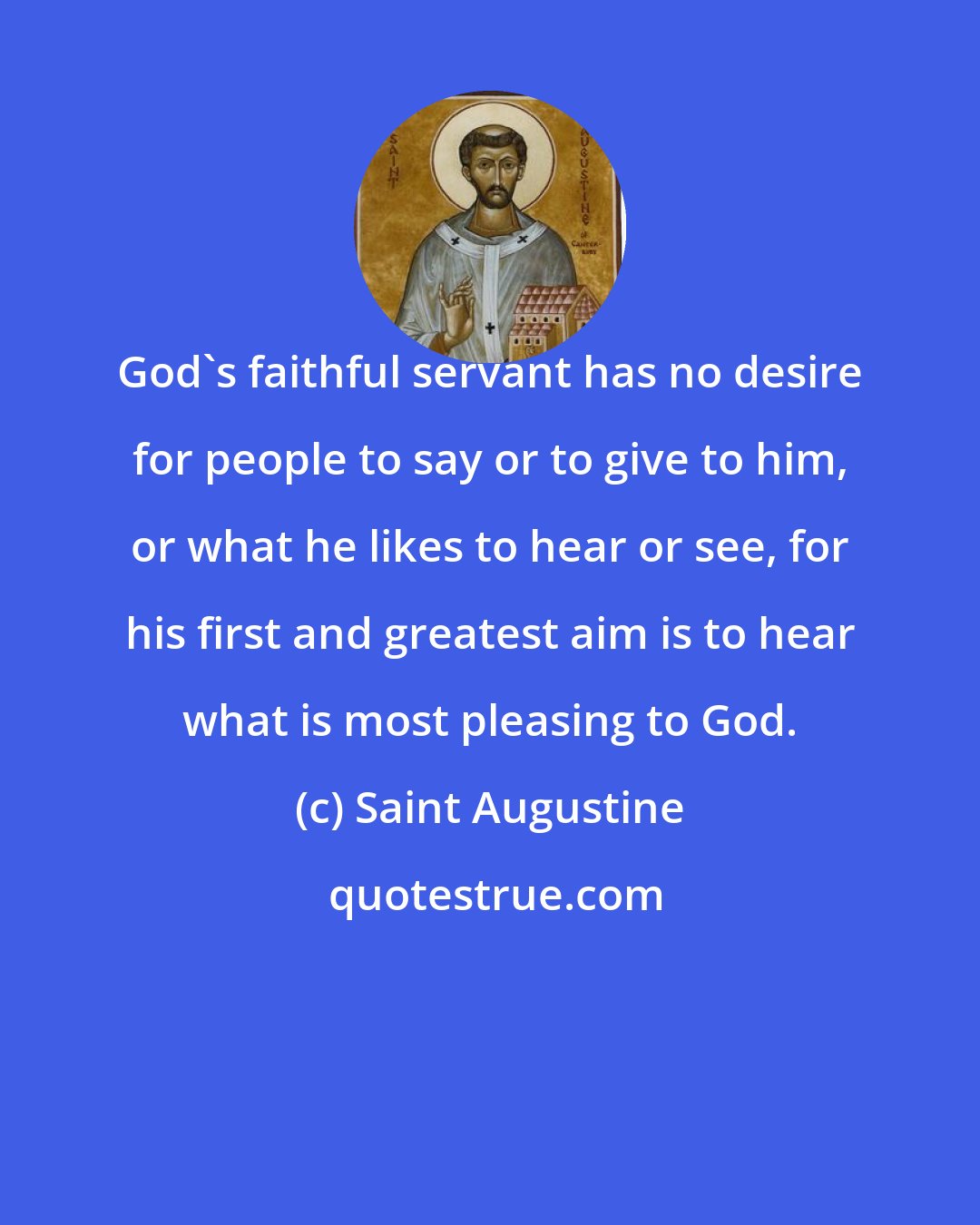 Saint Augustine: God's faithful servant has no desire for people to say or to give to him, or what he likes to hear or see, for his first and greatest aim is to hear what is most pleasing to God.