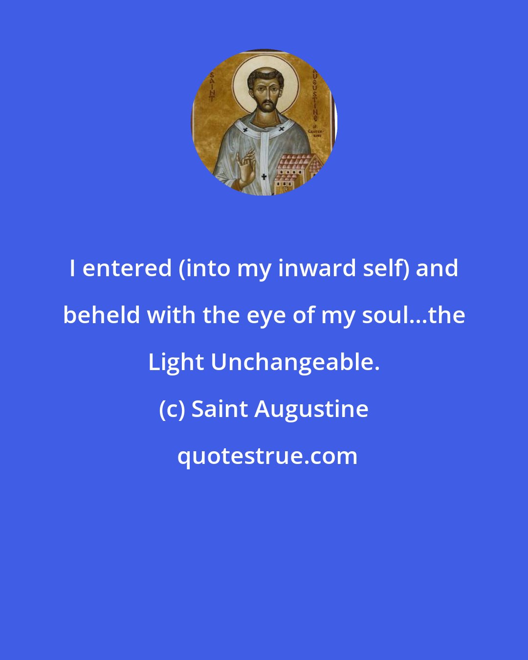 Saint Augustine: I entered (into my inward self) and beheld with the eye of my soul...the Light Unchangeable.