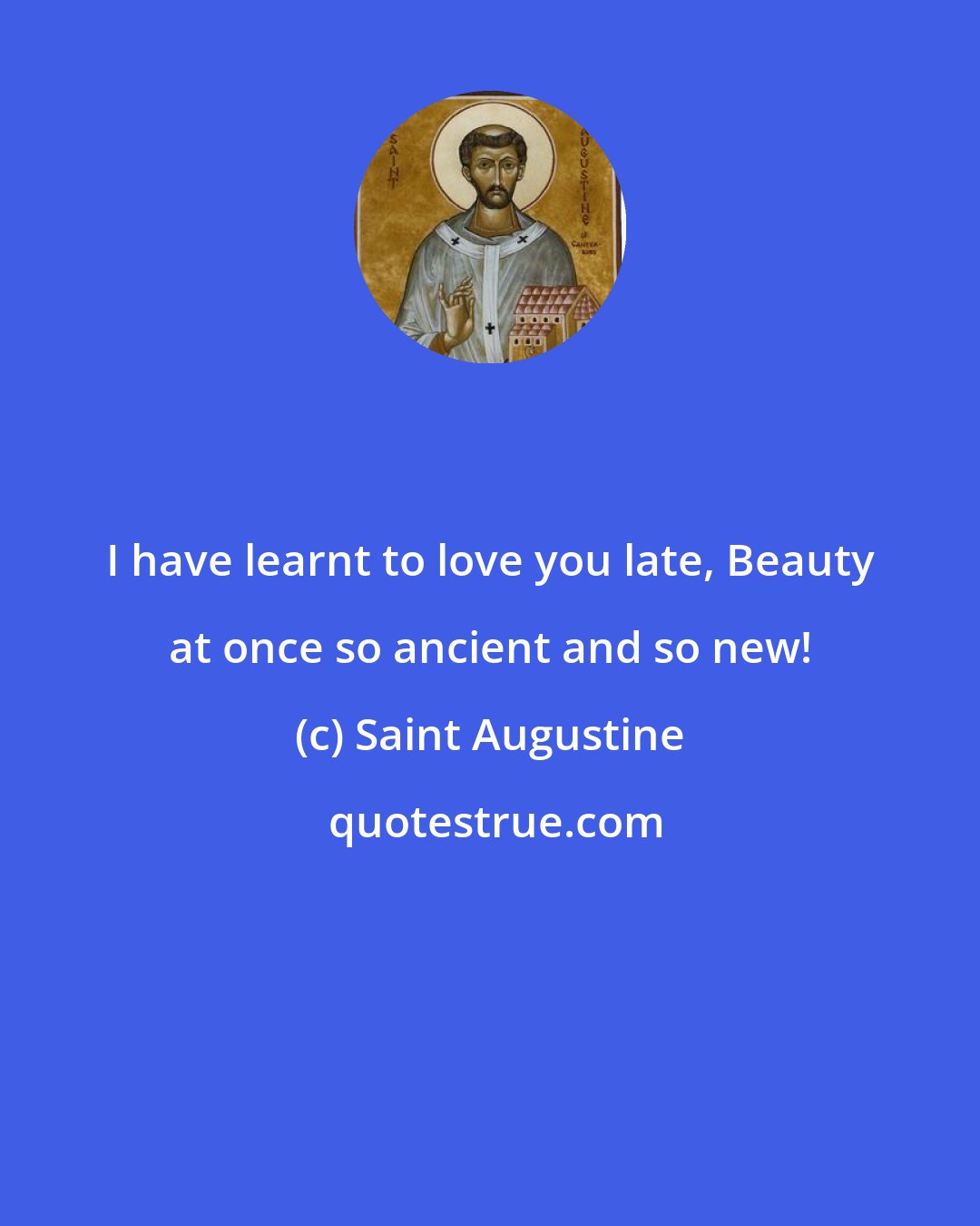 Saint Augustine: I have learnt to love you late, Beauty at once so ancient and so new!