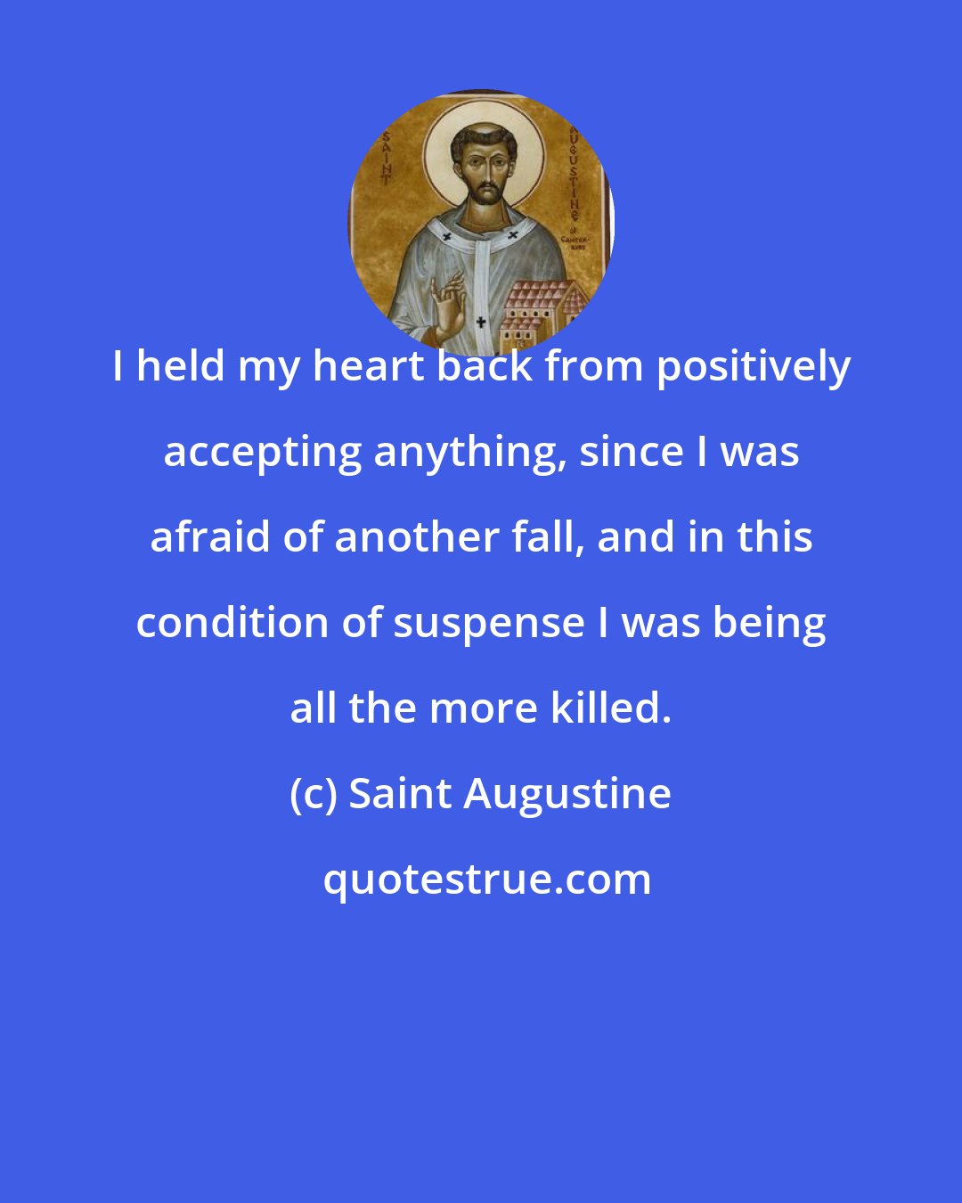 Saint Augustine: I held my heart back from positively accepting anything, since I was afraid of another fall, and in this condition of suspense I was being all the more killed.