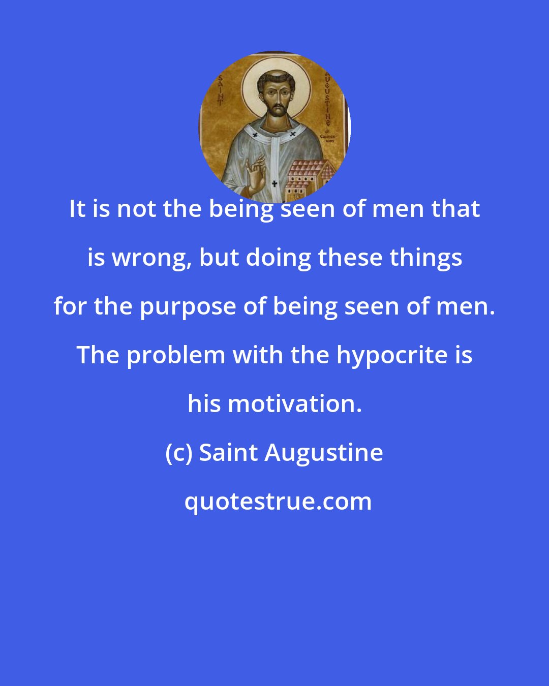 Saint Augustine: It is not the being seen of men that is wrong, but doing these things for the purpose of being seen of men. The problem with the hypocrite is his motivation.