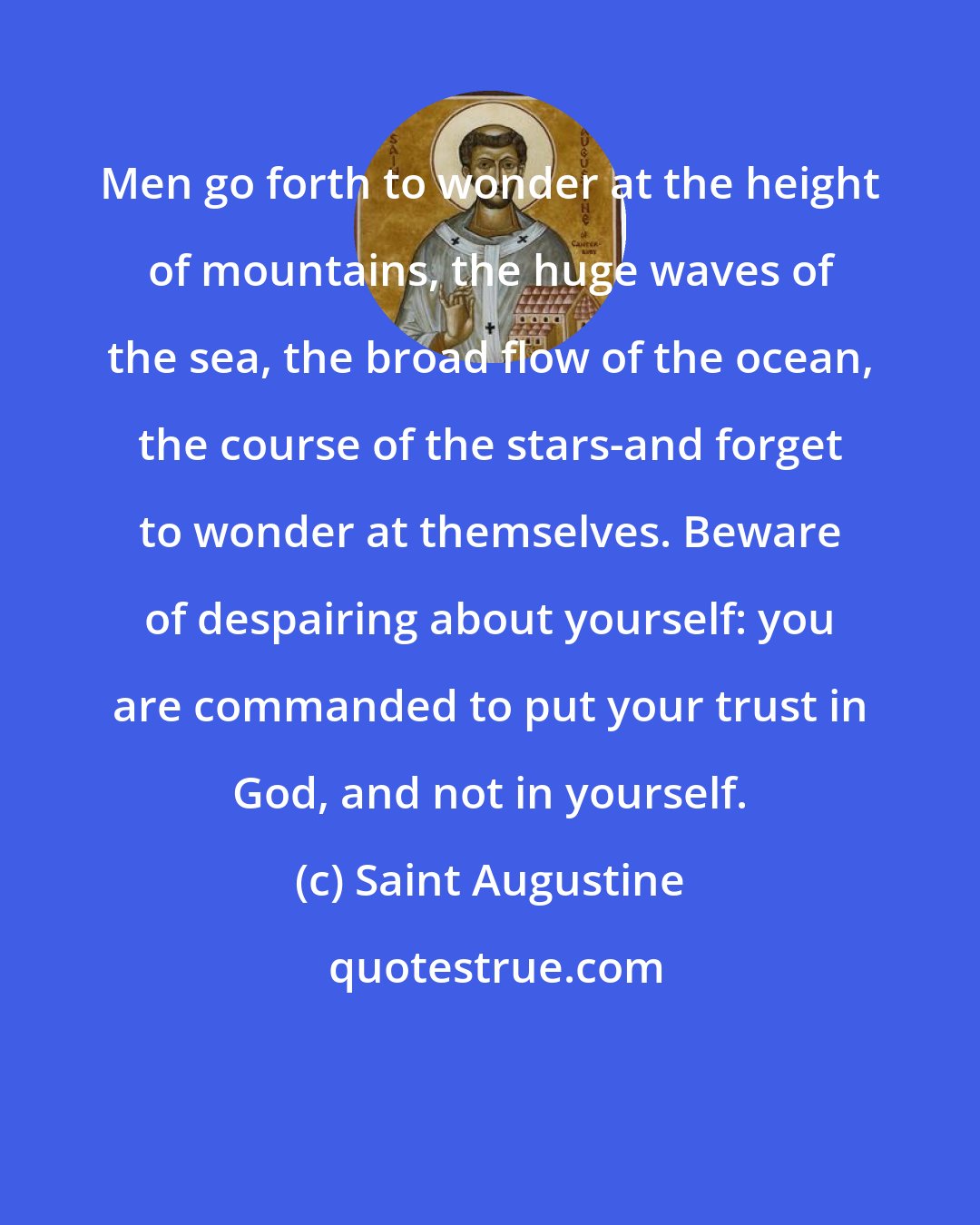 Saint Augustine: Men go forth to wonder at the height of mountains, the huge waves of the sea, the broad flow of the ocean, the course of the stars-and forget to wonder at themselves. Beware of despairing about yourself: you are commanded to put your trust in God, and not in yourself.