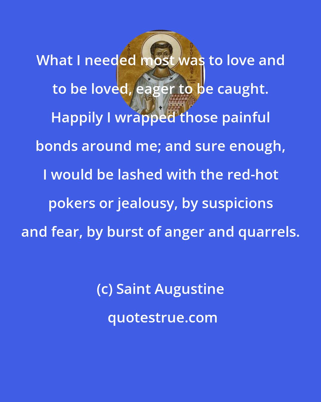 Saint Augustine: What I needed most was to love and to be loved, eager to be caught. Happily I wrapped those painful bonds around me; and sure enough, I would be lashed with the red-hot pokers or jealousy, by suspicions and fear, by burst of anger and quarrels.