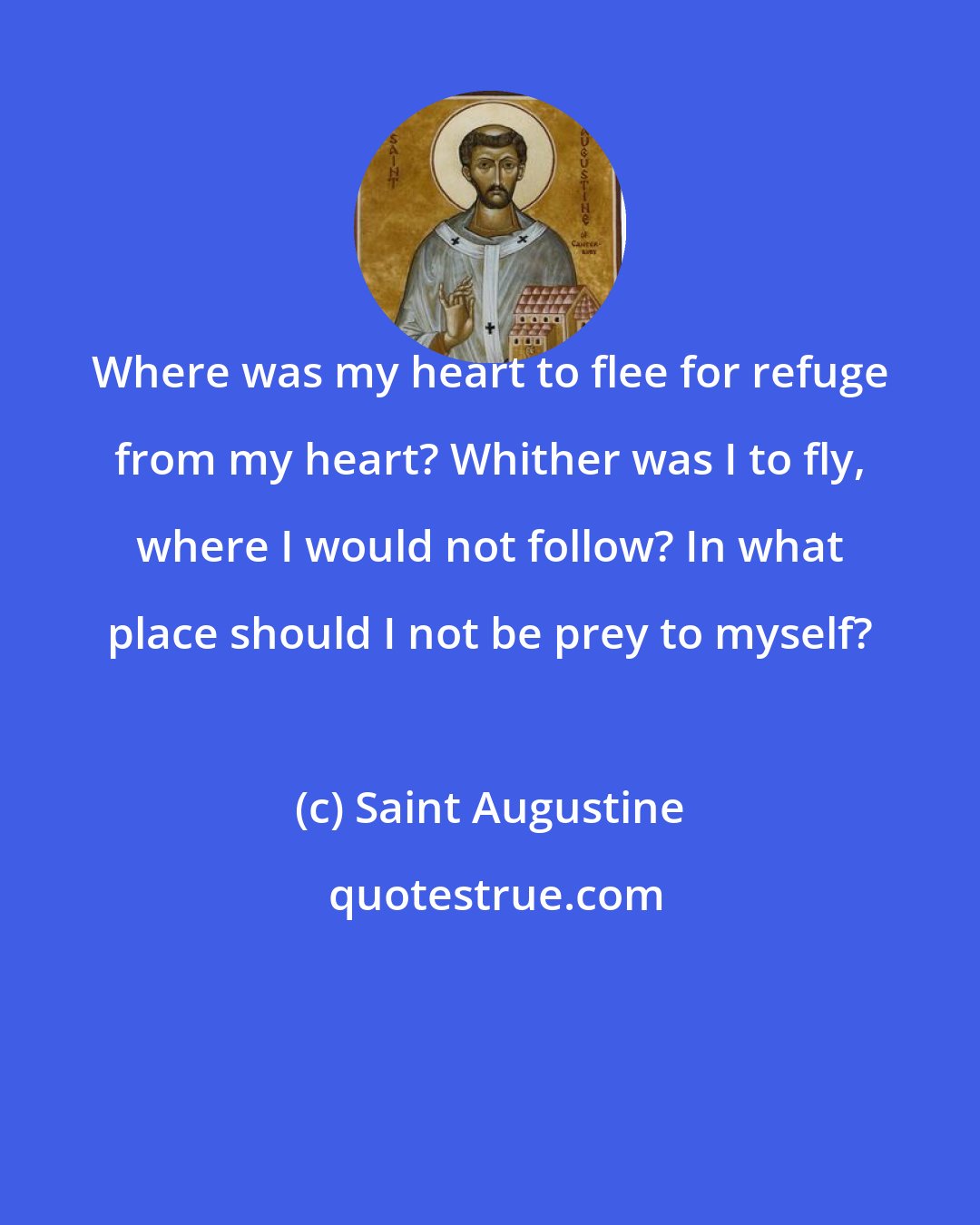 Saint Augustine: Where was my heart to flee for refuge from my heart? Whither was I to fly, where I would not follow? In what place should I not be prey to myself?