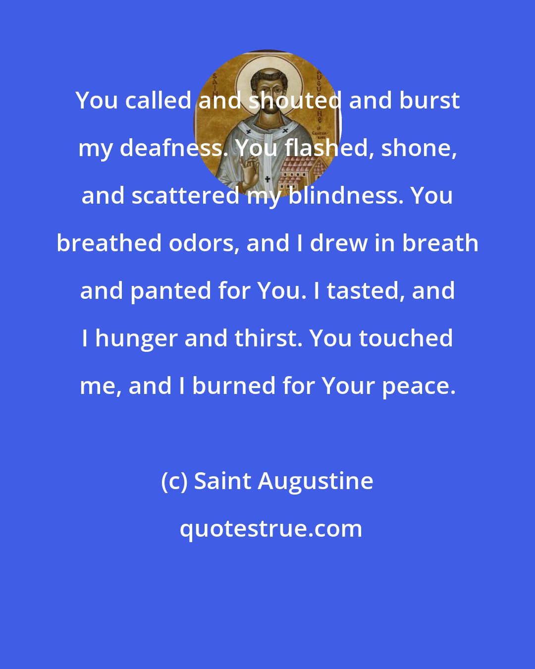 Saint Augustine: You called and shouted and burst my deafness. You flashed, shone, and scattered my blindness. You breathed odors, and I drew in breath and panted for You. I tasted, and I hunger and thirst. You touched me, and I burned for Your peace.