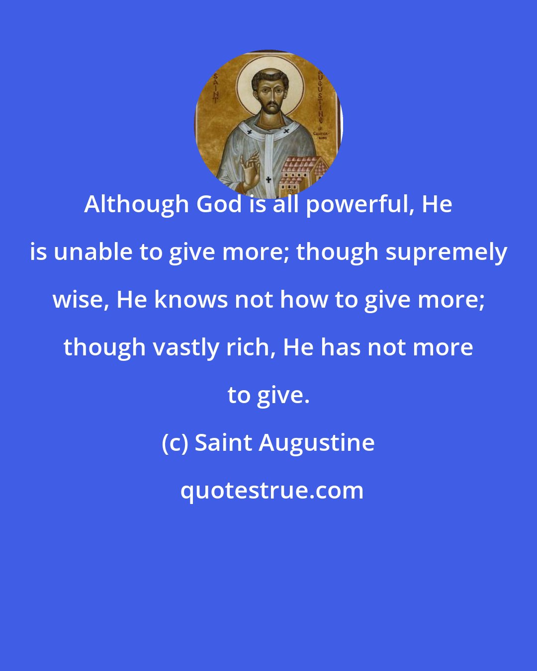 Saint Augustine: Although God is all powerful, He is unable to give more; though supremely wise, He knows not how to give more; though vastly rich, He has not more to give.