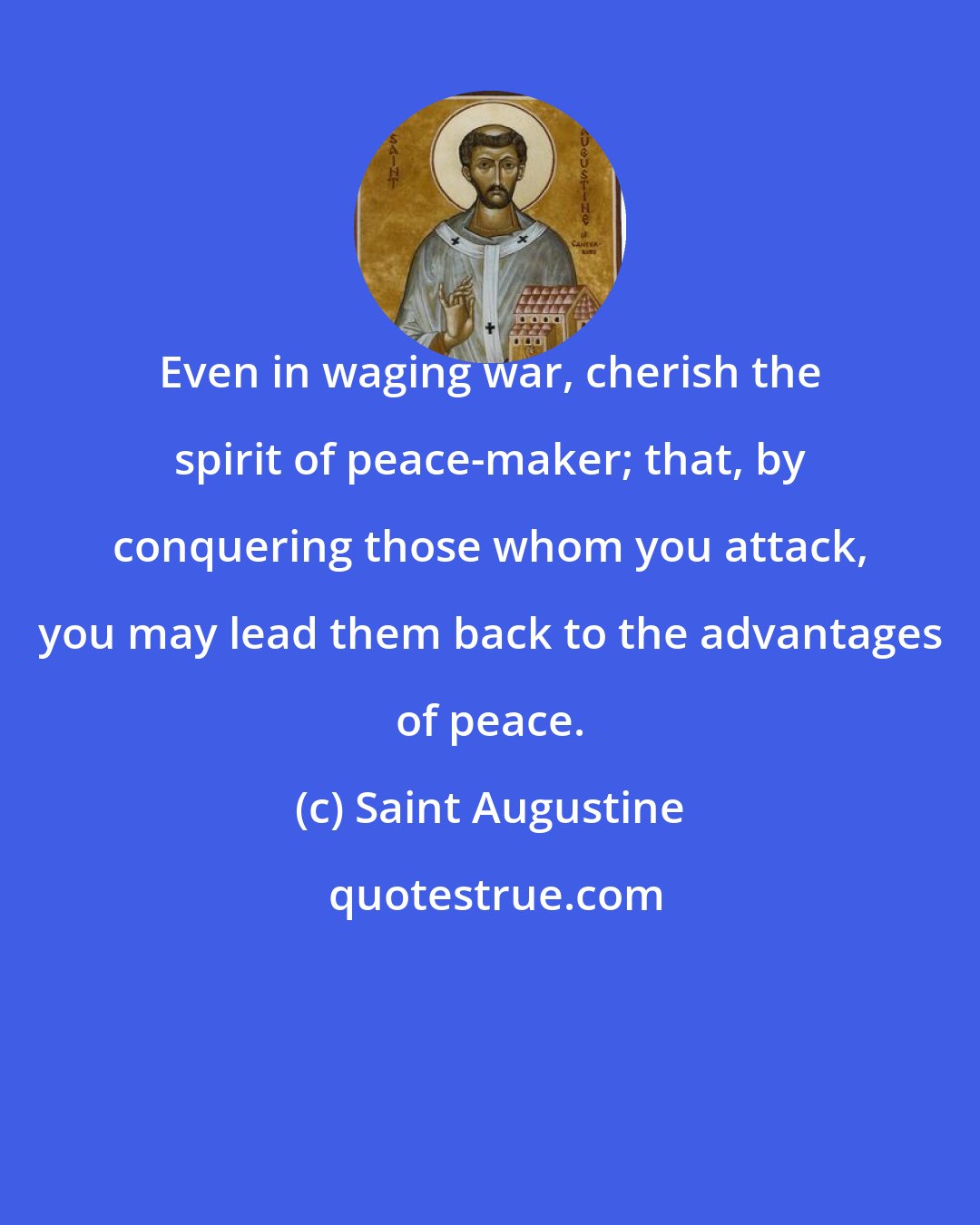 Saint Augustine: Even in waging war, cherish the spirit of peace-maker; that, by conquering those whom you attack, you may lead them back to the advantages of peace.