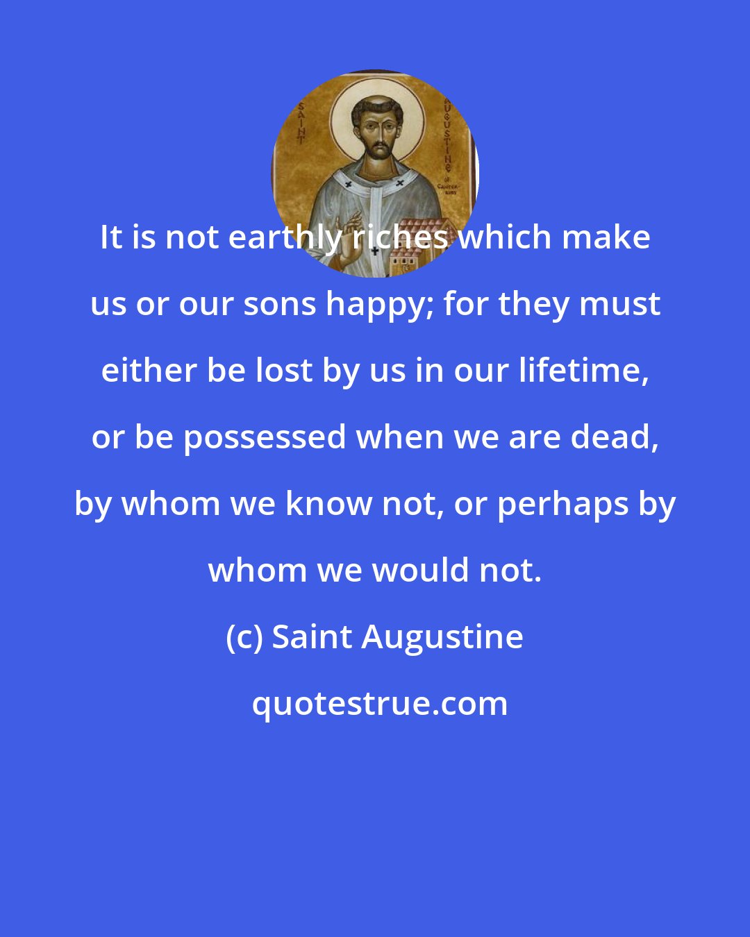 Saint Augustine: It is not earthly riches which make us or our sons happy; for they must either be lost by us in our lifetime, or be possessed when we are dead, by whom we know not, or perhaps by whom we would not.