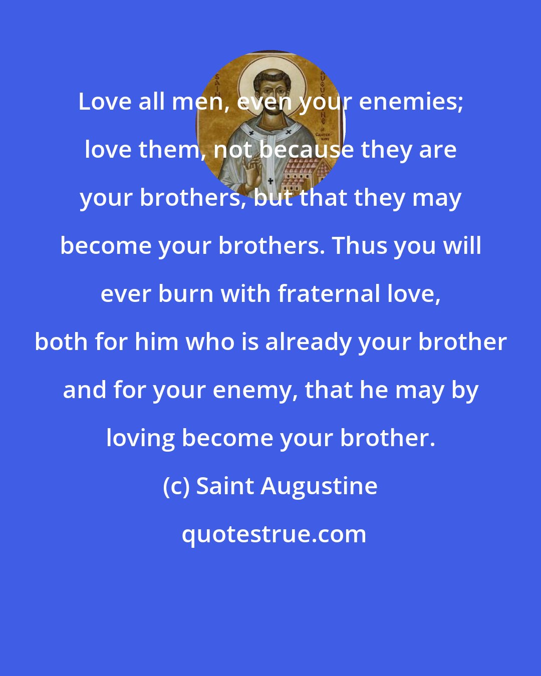 Saint Augustine: Love all men, even your enemies; love them, not because they are your brothers, but that they may become your brothers. Thus you will ever burn with fraternal love, both for him who is already your brother and for your enemy, that he may by loving become your brother.