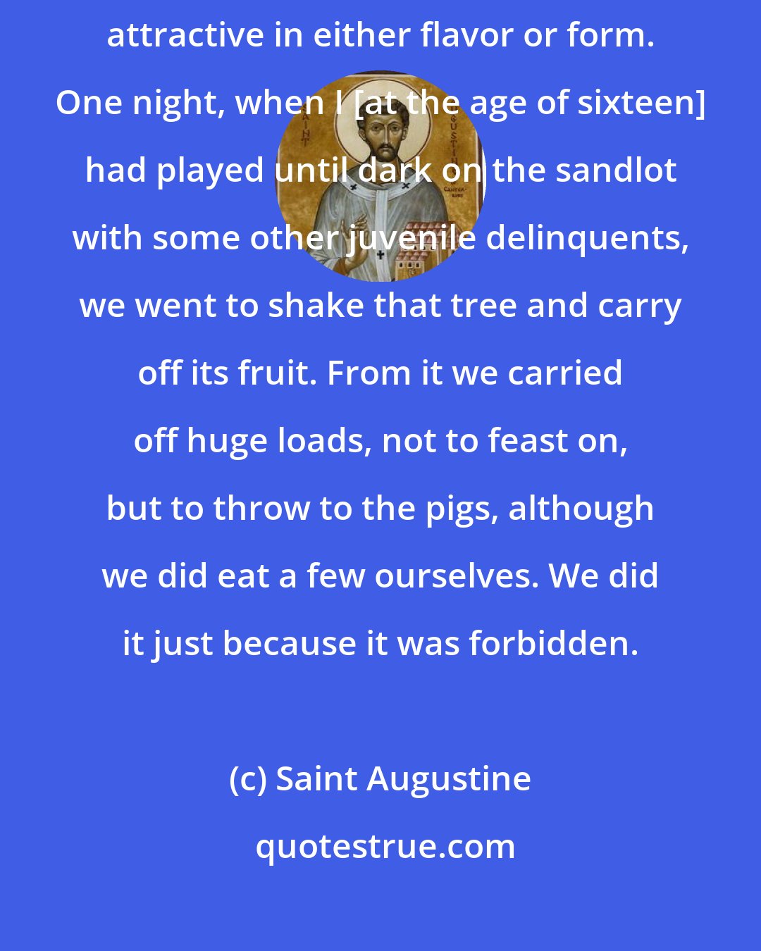 Saint Augustine: Near our vineyard there was a pear tree laden with fruit that was not attractive in either flavor or form. One night, when I [at the age of sixteen] had played until dark on the sandlot with some other juvenile delinquents, we went to shake that tree and carry off its fruit. From it we carried off huge loads, not to feast on, but to throw to the pigs, although we did eat a few ourselves. We did it just because it was forbidden.