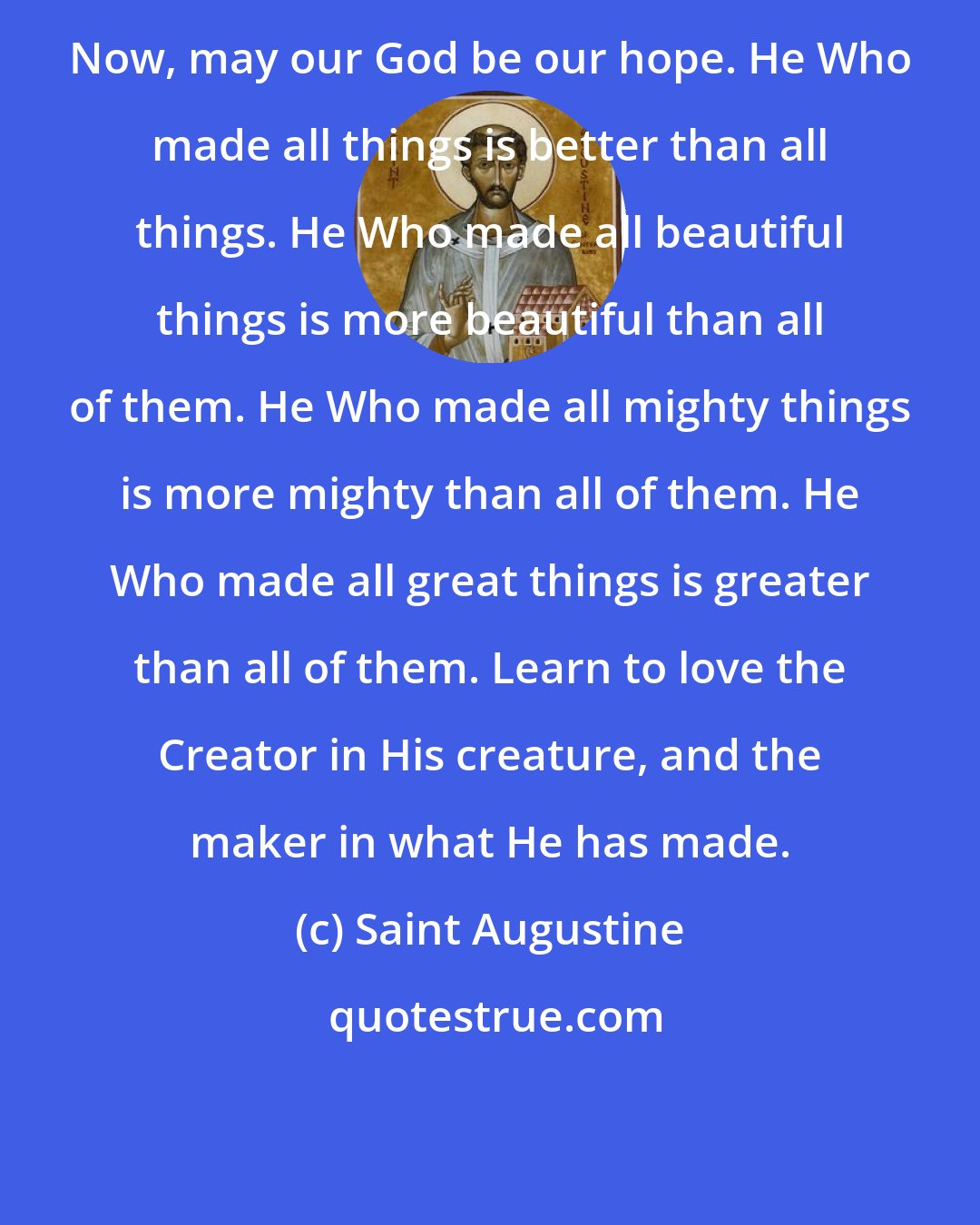 Saint Augustine: Now, may our God be our hope. He Who made all things is better than all things. He Who made all beautiful things is more beautiful than all of them. He Who made all mighty things is more mighty than all of them. He Who made all great things is greater than all of them. Learn to love the Creator in His creature, and the maker in what He has made.