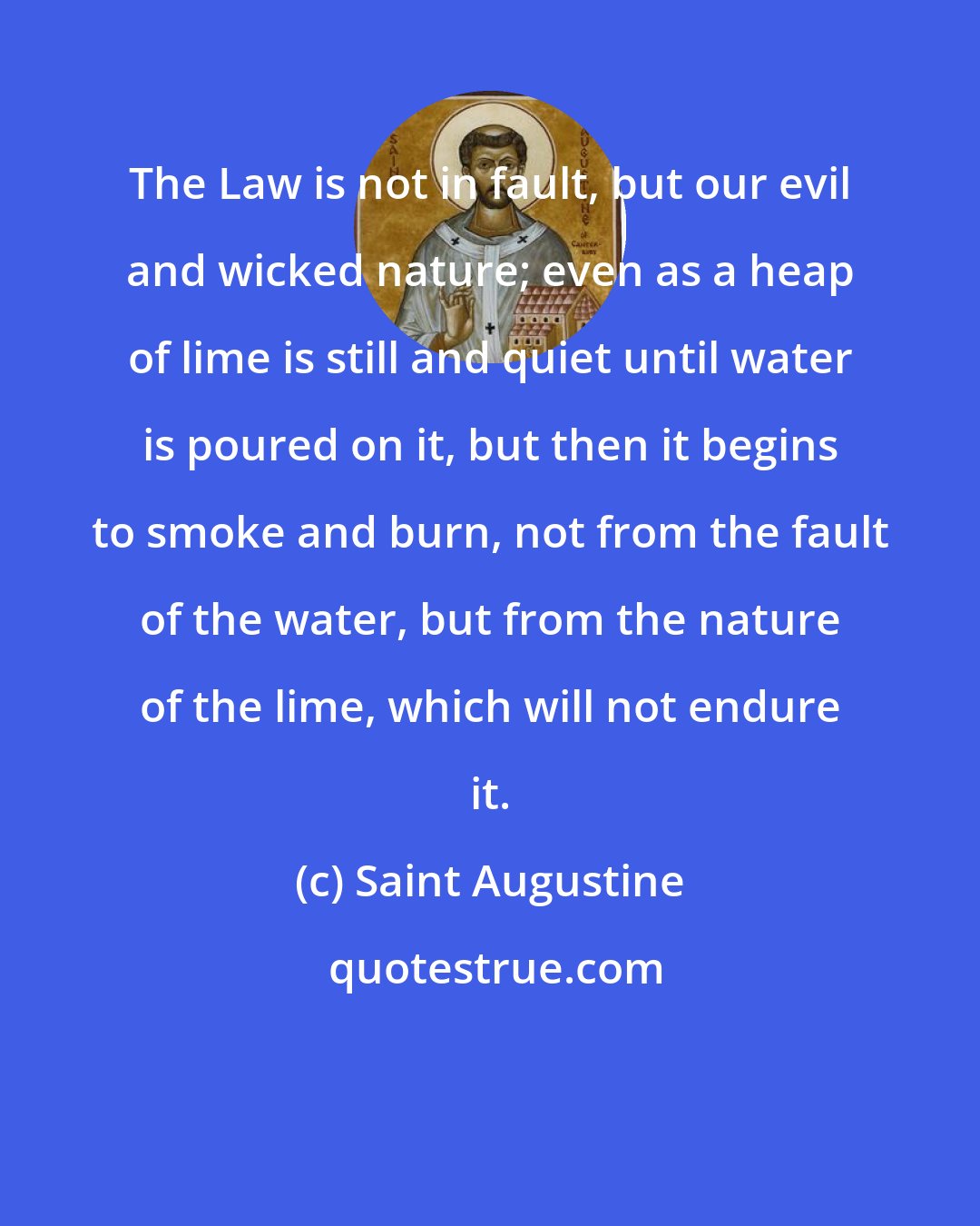 Saint Augustine: The Law is not in fault, but our evil and wicked nature; even as a heap of lime is still and quiet until water is poured on it, but then it begins to smoke and burn, not from the fault of the water, but from the nature of the lime, which will not endure it.