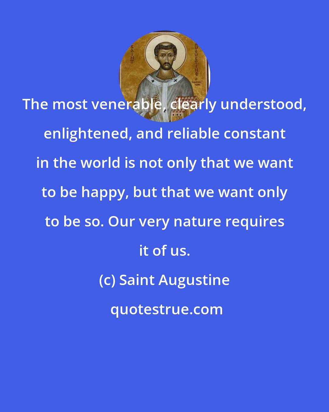 Saint Augustine: The most venerable, clearly understood, enlightened, and reliable constant in the world is not only that we want to be happy, but that we want only to be so. Our very nature requires it of us.