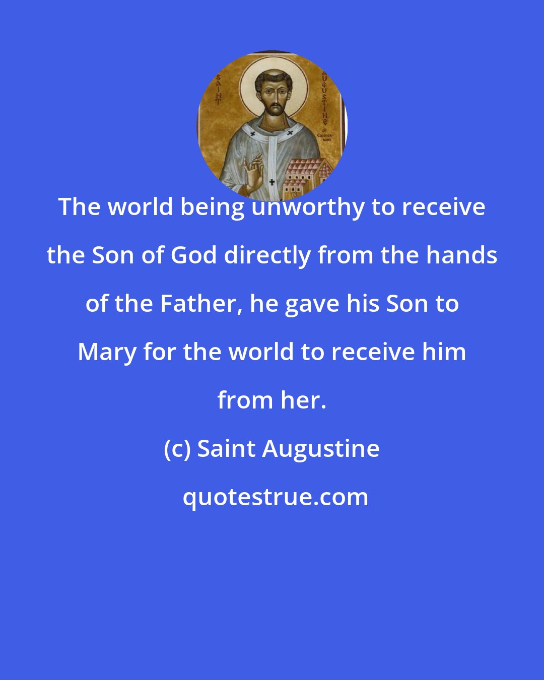 Saint Augustine: The world being unworthy to receive the Son of God directly from the hands of the Father, he gave his Son to Mary for the world to receive him from her.