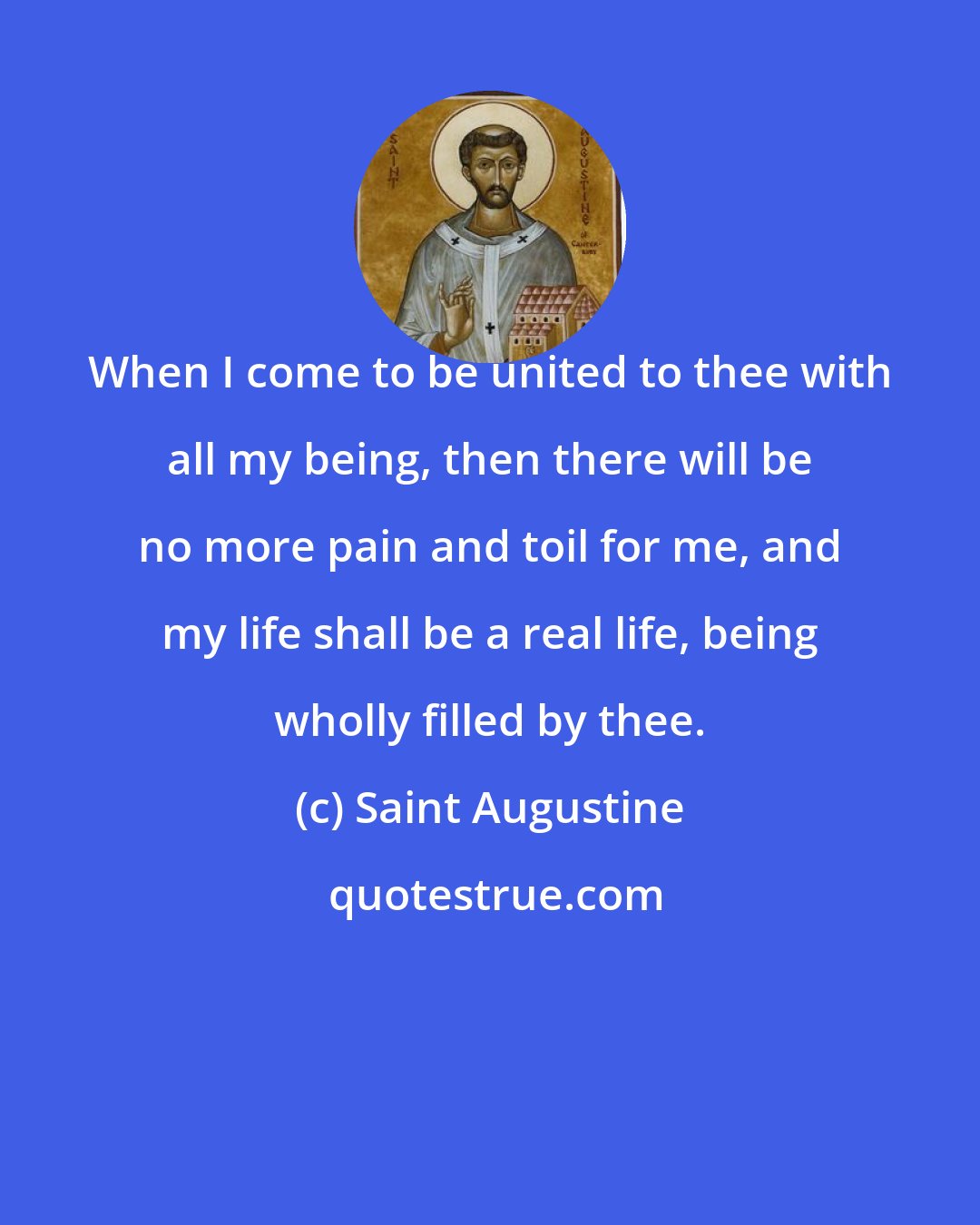 Saint Augustine: When I come to be united to thee with all my being, then there will be no more pain and toil for me, and my life shall be a real life, being wholly filled by thee.