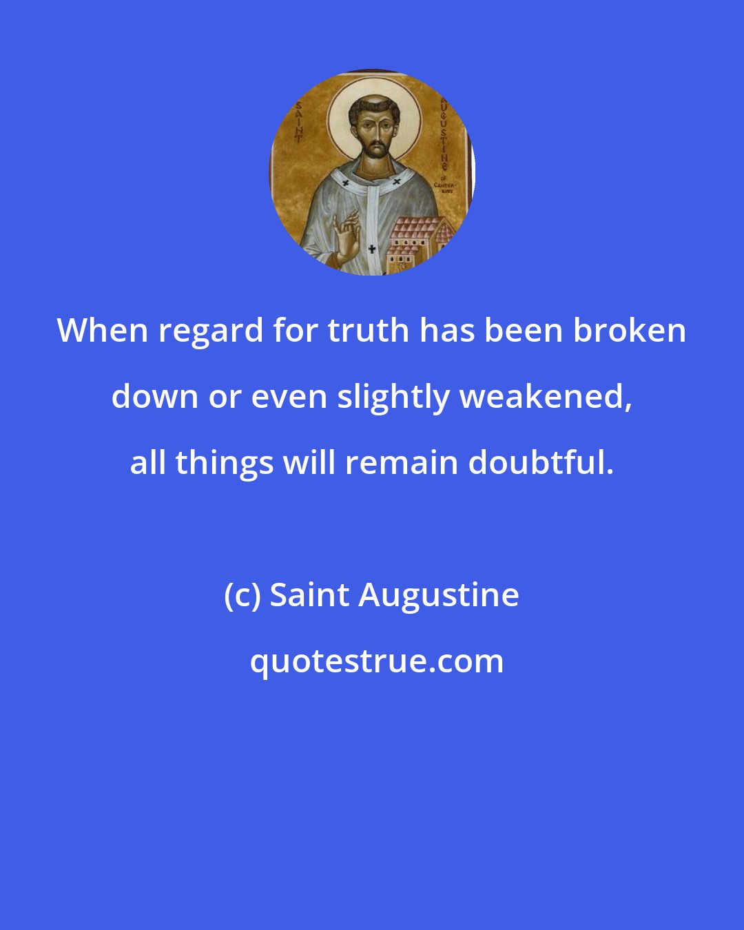 Saint Augustine: When regard for truth has been broken down or even slightly weakened, all things will remain doubtful.