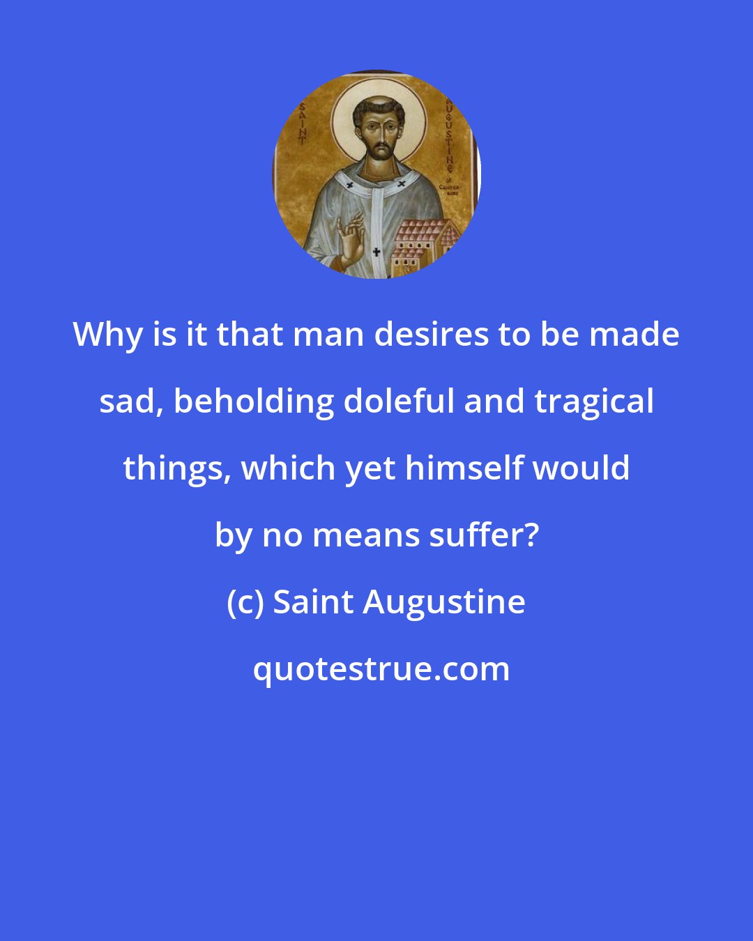 Saint Augustine: Why is it that man desires to be made sad, beholding doleful and tragical things, which yet himself would by no means suffer?