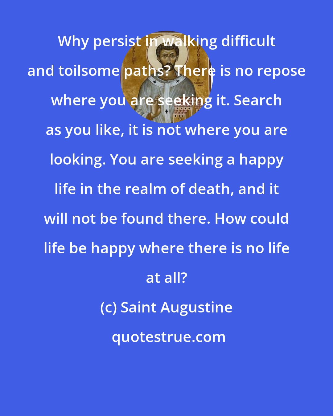 Saint Augustine: Why persist in walking difficult and toilsome paths? There is no repose where you are seeking it. Search as you like, it is not where you are looking. You are seeking a happy life in the realm of death, and it will not be found there. How could life be happy where there is no life at all?