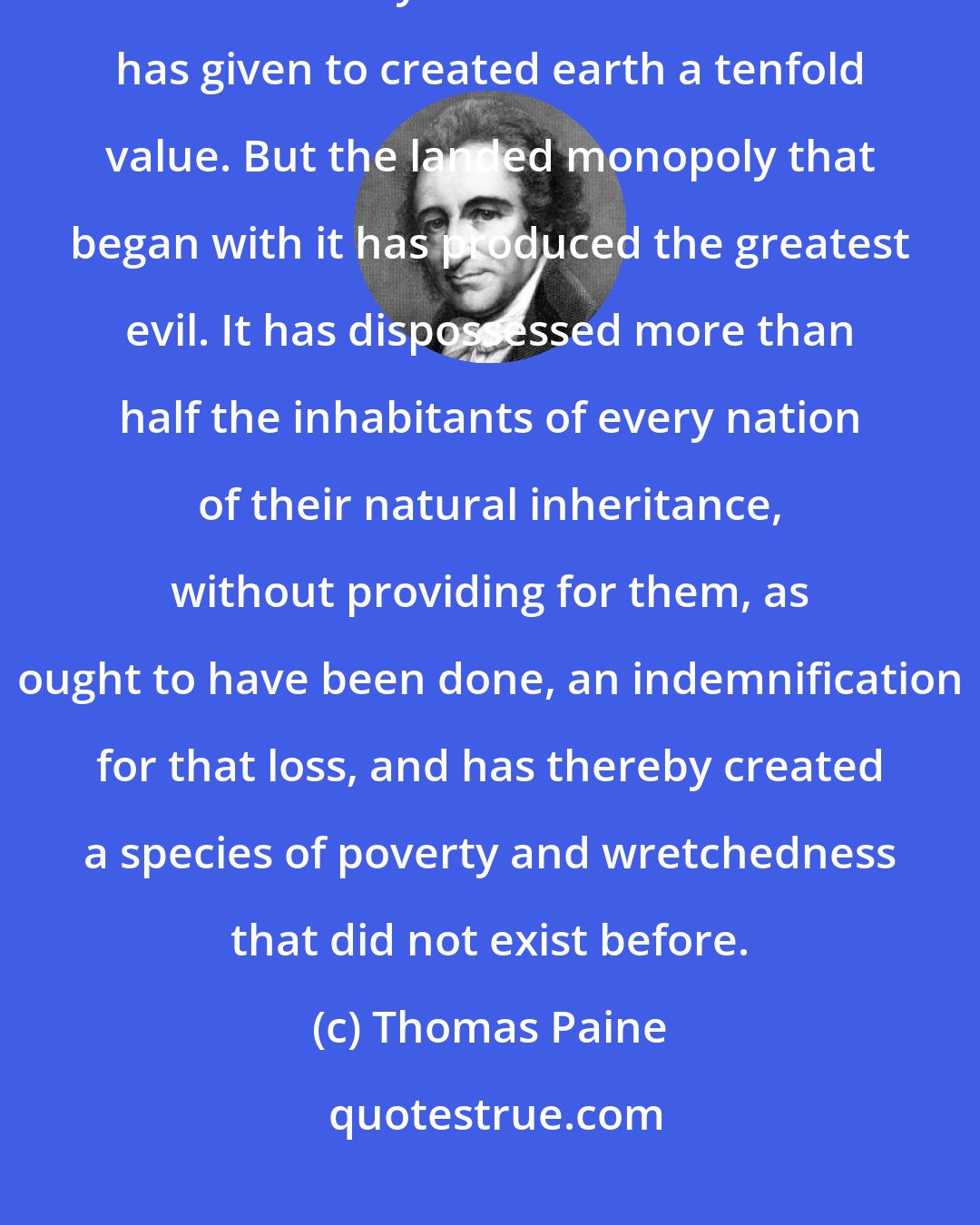 Thomas Paine: Cultivation is at least one of the greatest natural improvements ever made by human invention. It has given to created earth a tenfold value. But the landed monopoly that began with it has produced the greatest evil. It has dispossessed more than half the inhabitants of every nation of their natural inheritance, without providing for them, as ought to have been done, an indemnification for that loss, and has thereby created a species of poverty and wretchedness that did not exist before.