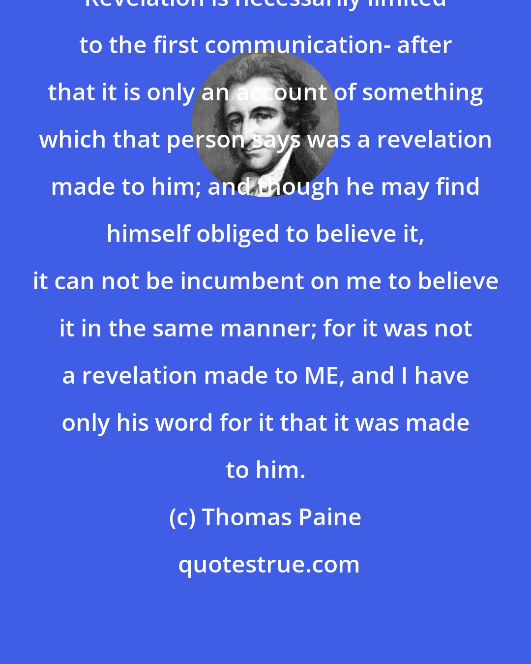 Thomas Paine: Revelation is necessarily limited to the first communication- after that it is only an account of something which that person says was a revelation made to him; and though he may find himself obliged to believe it, it can not be incumbent on me to believe it in the same manner; for it was not a revelation made to ME, and I have only his word for it that it was made to him.